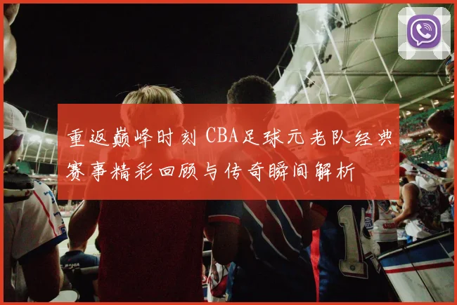 重返巅峰时刻 CBA足球元老队经典赛事精彩回顾与传奇瞬间解析