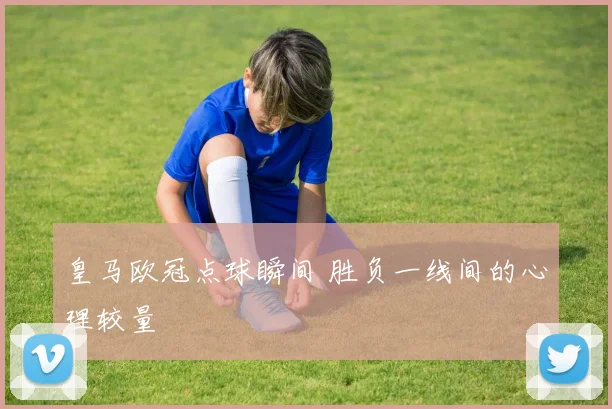 皇马欧冠点球瞬间 胜负一线间的心理较量