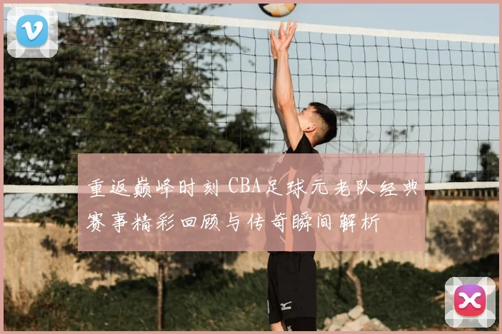 重返巅峰时刻 CBA足球元老队经典赛事精彩回顾与传奇瞬间解析